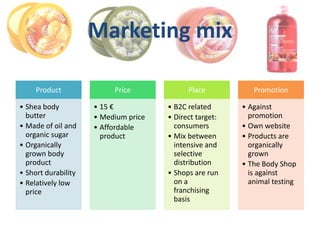 Marketing mix

     Product              Price             Place           Promotion

• Shea body          • 15 €           • B2C related      • Against
  butter             • Medium price   • Direct target:     promotion
• Made of oil and    • Affordable       consumers        • Own website
  organic sugar        product        • Mix between      • Products are
• Organically                           intensive and      organically
  grown body                            selective          grown
  product                               distribution     • The Body Shop
• Short durability                    • Shops are run      is against
• Relatively low                        on a               animal testing
  price                                 franchising
                                        basis
 