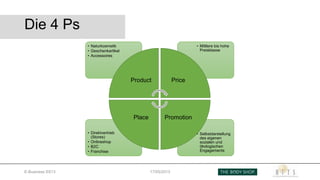 Die 4 Ps
• Selbstdarstellung
des eigenen
sozialen und
ökologischen
Engagements
• Direktvertrieb
(Stores)
• Onlineshop
• B2C
• Franchise
• Mittlere bis hohe
Preisklasse
• Naturkosmetik
• Geschenkartikel
• Accessoires
Product Price
PromotionPlace
E-Business SS13 17/05/2013
 