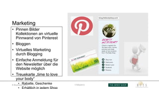 Marketing
• Pinnen Bilder
Kollektionen an virtuelle
Pinnwand von Pinterest
• Bloggen
• Virtuelles Marketing
durch Blogging
• Einfache Anmeldung für
den Newsletter über die
Website möglich
• Treuekarte „time to love
your body“
• Rabatte, Geschenke
• Erhältlich in jedem Shop
E-Business SS13 17/05/2013
 