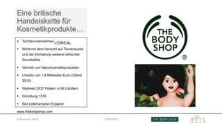  Tochterunternehmen von
 Wirbt mit dem Verzicht auf Tierversuche
und der Einhaltung weiterer ethischer
Grundsätze
 Vertrieb von Naturkosmetikprodukten
 Umsatz von 1,4 Milliarden Euro (Stand
2012)
 Weltweit 2837 Filialen in 66 Ländern
 Gründung 1976
 Sitz Littlehampton England
www.thebodyshop.com
E-Business SS13 17/05/2013
 