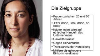 Die Zielgruppe
 Frauen zwischen 20 und 50
Jahren
 „FEEL GOOD, LOOK GOOD, DO
GOOD“
 Käufer legen Wert auf
ethisches Handeln des
Unternehmens
 Umweltbewusst
 Gegen Tierversuche
 Transparenz der Herstellung
 Mittlere bis gehobene
Einkommensklasse
 