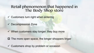 ü Customers turn right when entering
ü Decompression Zone
ü When customers stay longer, they buy more
p The more open space, the longer shoppers linger
ü Customers shop by problem or occasion
Retail phenomenon that happened in
The Body Shop store
 