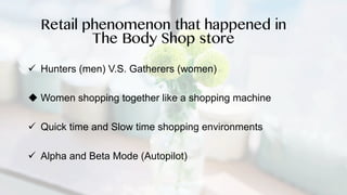 ü Hunters (men) V.S. Gatherers (women)
u Women shopping together like a shopping machine
ü Quick time and Slow time shopping environments
ü Alpha and Beta Mode (Autopilot)
Retail phenomenon that happened in
The Body Shop store
 