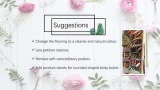 ü Change the flooring to a cleaner and natural colour.
ü Less petition stations.
ü Remove self-contradictory posters.
ü Add product stands for rounded shaped body butter.
Suggestions
 