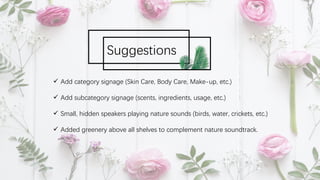 ü Add category signage (Skin Care, Body Care, Make-up, etc.)
ü Add subcategory signage (scents, ingredients, usage, etc.)
ü Small, hidden speakers playing nature sounds (birds, water, crickets, etc.)
ü Added greenery above all shelves to complement nature soundtrack.
Suggestions
 