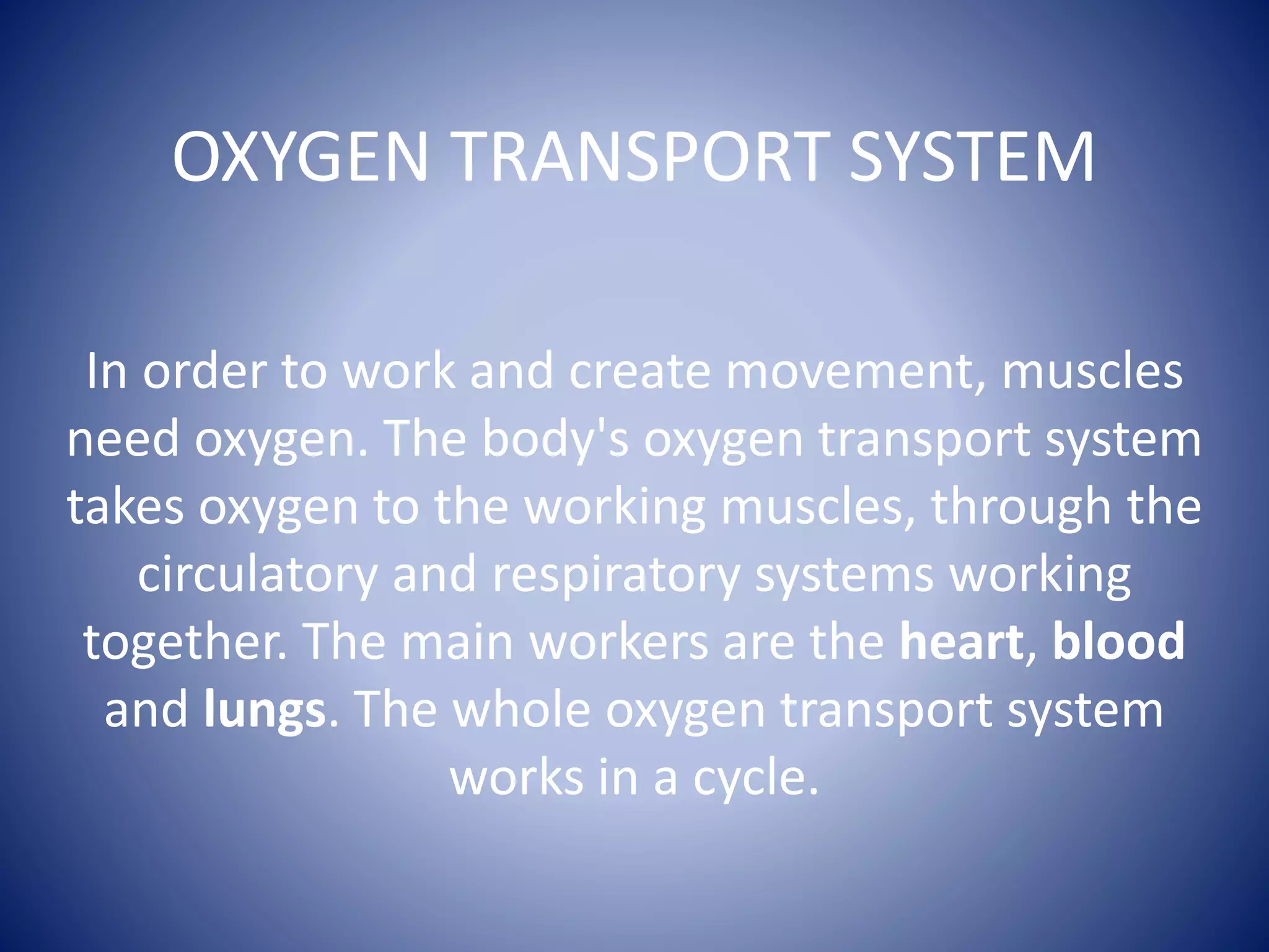 OXYGEN TRANSPORT SYSTEM
In order to work and create movement, muscles
need oxygen. The body's oxygen transport system
takes oxygen to the working muscles, through the
circulatory and respiratory systems working
together. The main workers are the heart, blood
and lungs. The whole oxygen transport system
works in a cycle.
 