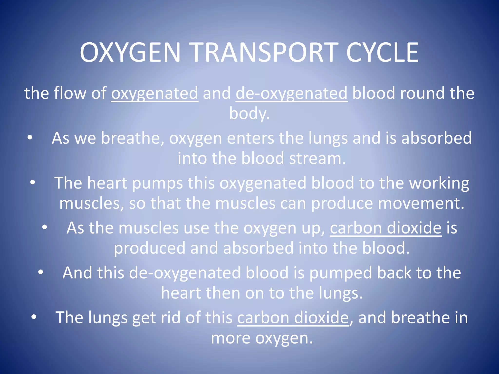 OXYGEN TRANSPORT CYCLE
the flow of oxygenated and de-oxygenated blood round the
body.
• As we breathe, oxygen enters the lungs and is absorbed
into the blood stream.
• The heart pumps this oxygenated blood to the working
muscles, so that the muscles can produce movement.
• As the muscles use the oxygen up, carbon dioxide is
produced and absorbed into the blood.
• And this de-oxygenated blood is pumped back to the
heart then on to the lungs.
• The lungs get rid of this carbon dioxide, and breathe in
more oxygen.
 