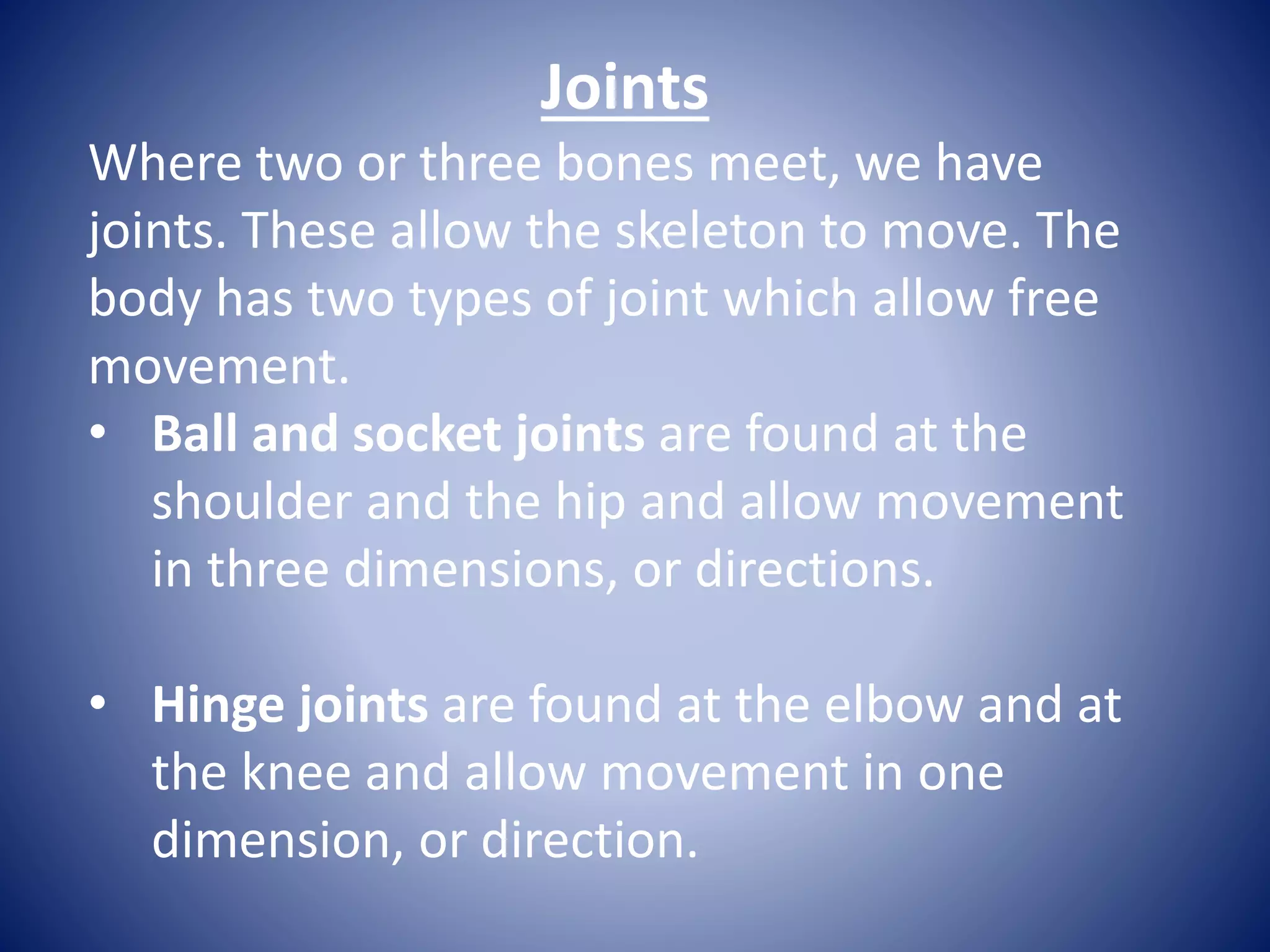 Joints
Where two or three bones meet, we have
joints. These allow the skeleton to move. The
body has two types of joint which allow free
movement.
• Ball and socket joints are found at the
shoulder and the hip and allow movement
in three dimensions, or directions.
• Hinge joints are found at the elbow and at
the knee and allow movement in one
dimension, or direction.
 