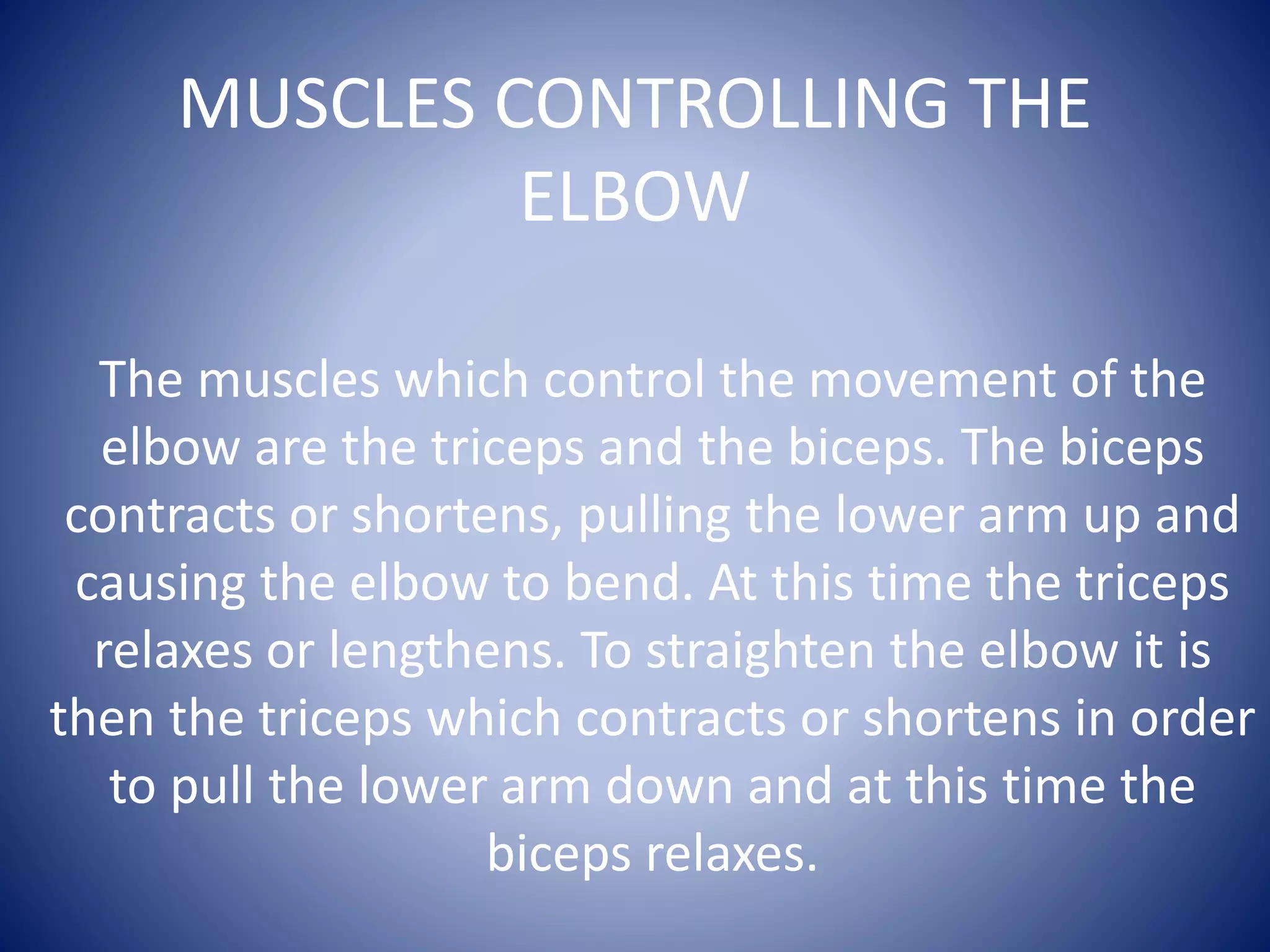 MUSCLES CONTROLLING THE
ELBOW
The muscles which control the movement of the
elbow are the triceps and the biceps. The biceps
contracts or shortens, pulling the lower arm up and
causing the elbow to bend. At this time the triceps
relaxes or lengthens. To straighten the elbow it is
then the triceps which contracts or shortens in order
to pull the lower arm down and at this time the
biceps relaxes.
 