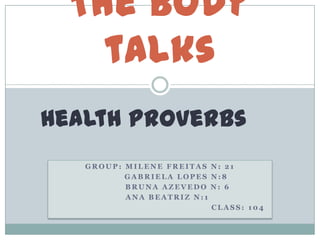 The body
    talks
Health Proverbs
   GROUP: MILENE FREITAS N: 21
          GABRIELA LOPES N:8
          BRUNA AZEVEDO N: 6
          ANA BEATRIZ N:1
                          CLASS: 104
 