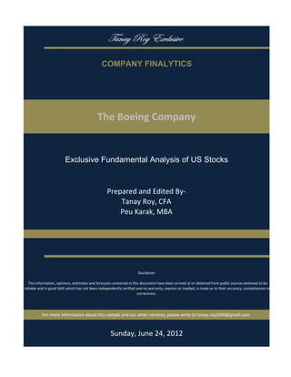 gtÇtç eÉç XåvÄâá|äx

                                               COMPANY FINALYTICS




                                            The Boeing Company


                         Exclusive Fundamental Analysis of US Stocks


                                                  Prepared and Edited By‐
                                                      Tanay Roy, CFA
                                                      Peu Karak, MBA




                                                                     Disclaimer

   The information, opinions, estimates and forecasts contained in this document have been arrived at or obtained from public sources believed to be 
reliable and in good faith which has not been independently verified and no warranty, express or implied, is made as to their accuracy, completeness or
                                                                      correctness. 




           For more information about this sample and our other services, please write to tanay.roy2008@gmail.com



                                                    Sunday, June 24, 2012
 