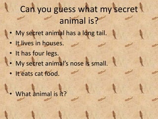 Can you guess what my secret 
              animal is?
•   My secret animal has a long tail.
•   It lives in houses.
•   It has four legs.
•   My secret animal’s nose is small.
•   It eats cat food.

• What animal is it?
 