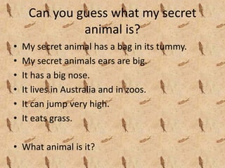Can you guess what my secret 
              animal is?
•   My secret animal has a bag in its tummy.
•   My secret animals ears are big.
•   It has a big nose.
•   It lives in Australia and in zoos.
•   It can jump very high.
•   It eats grass.

• What animal is it?
 