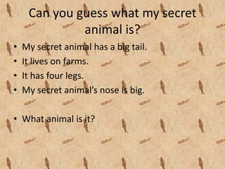 Can you guess what my secret 
              animal is?
•   My secret animal has a big tail.
•   It lives on farms.
•   It has four legs.
•   My secret animal’s nose is big.

• What animal is it?
 