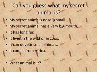 Can you guess what my secret 
              animal is?
•   My secret animal’s nose is small.
•   My secret animal has a very big mouth.
•   It has long fur.
•   It lives in the wild or in zoos.
•   It can devour small animals.
•   It comes from Africa.

• What animal is it?
 