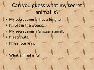 Can you guess what my secret 
              animal is?
•   My secret animal has a long tail.
•   It lives in the woods.
•   My secret animal’s nose is small.
•   It eats nuts.
•   It has four legs.

• What animal is it?
 