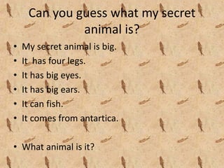 Can you guess what my secret 
              animal is?
•   My secret animal is big.
•   It  has four legs.
•   It has big eyes.
•   It has big ears.
•   It can fish.
•   It comes from antartica.

• What animal is it?
 