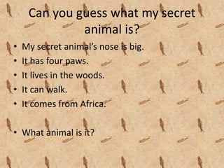 Can you guess what my secret 
              animal is?
•   My secret animal’s nose is big.
•   It has four paws.
•   It lives in the woods.
•   It can walk.
•   It comes from Africa.

• What animal is it?
 