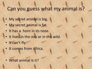 Can you guess what my animal is?
•   My secret animal is big.
•   My secret animal is fat.
•   It has a  horn in its nose.
•   It lives in the zoo or in the wild.
•   It can’t fly.
•   It comes from Africa.

• What animal is it?
 