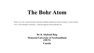 The Bohr Atom
Dr. K. Shahzad Baig
Memorial University of Newfoundland
(MUN)
Canada
Petrucci, et al. 2011. General Chemistry: Principles and Modern Applications. Pearson Canada Inc., Toronto, Ontario.
Tro, N.J. 2010. Principles of Chemistry. : a molecular approach. Pearson Education, Inc.
 