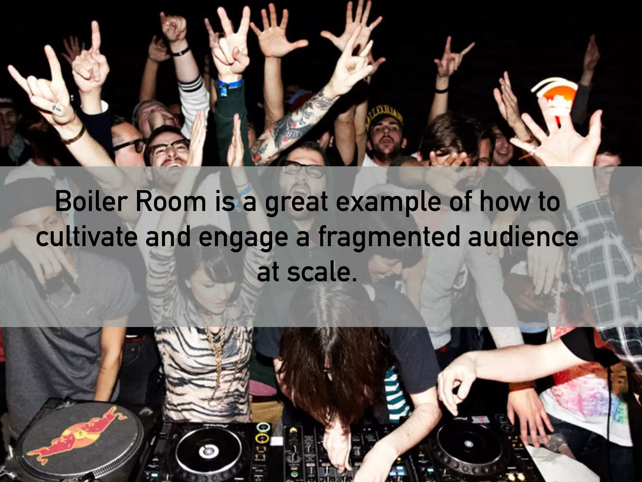 Today, the only way to reach and engage with 
Boiler Room is a great example of how to 
cultivate and engage a fragmented audience 
modern audiences is with fragmented 
audience cultivation and fragmented 
at scale. 
messages…. 
 