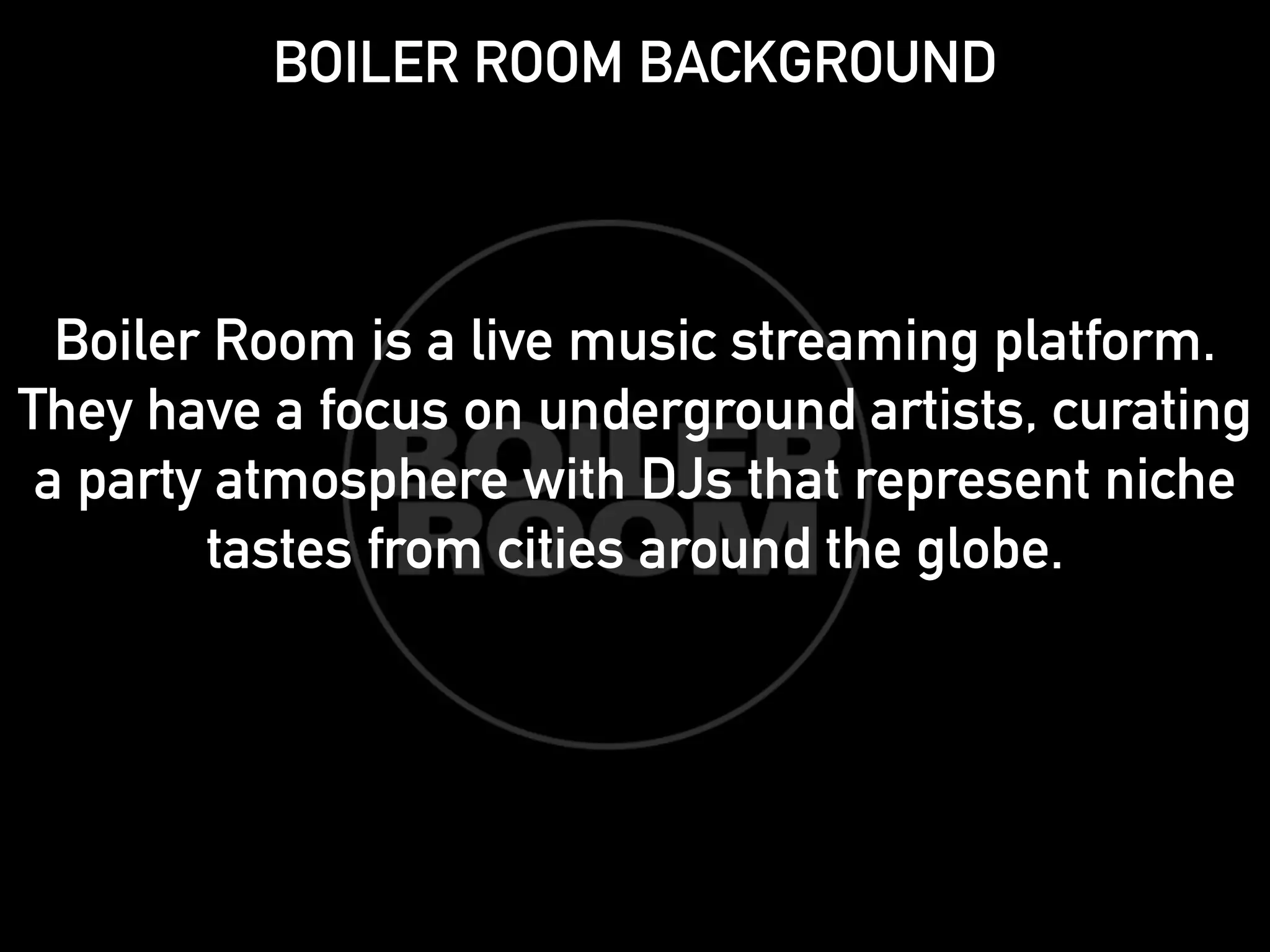 BOILER ROOM BACKGROUND 
! 
! 
! 
Boiler Room is a live music streaming platform. 
They have a focus on underground artists, curating 
a party atmosphere with DJs that represent niche 
tastes from cities around the globe. 
! 
 