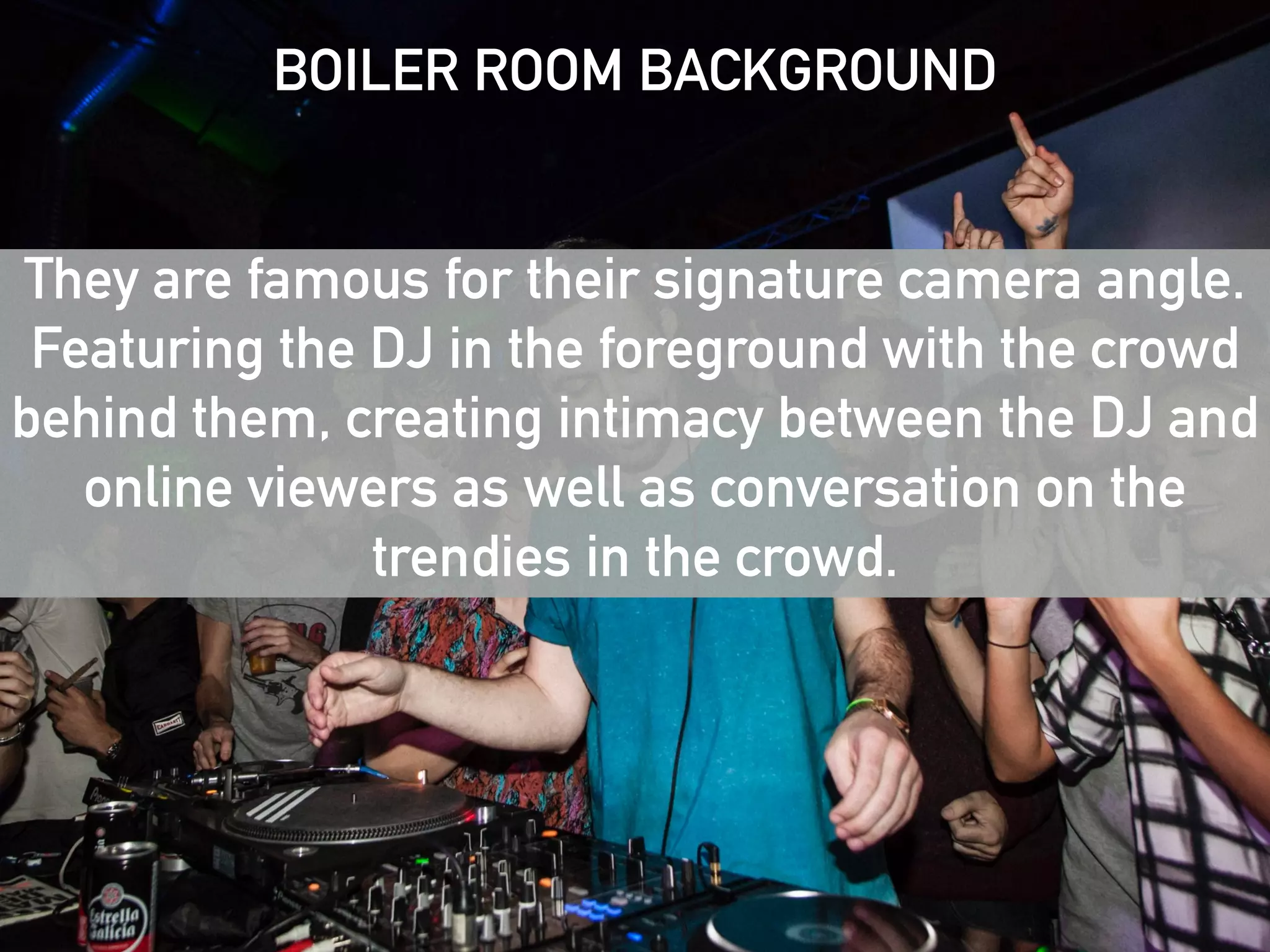 BOILER ROOM BACKGROUND 
! 
! 
They are famous for their signature camera angle. 
Featuring the DJ in the foreground with the crowd 
behind them, creating intimacy between the DJ and 
online viewers as well as conversation on the 
trendies in the crowd. 
Boiler Room is a great example of how to 
cultivate and engage a fragmented audience 
at scale 
 