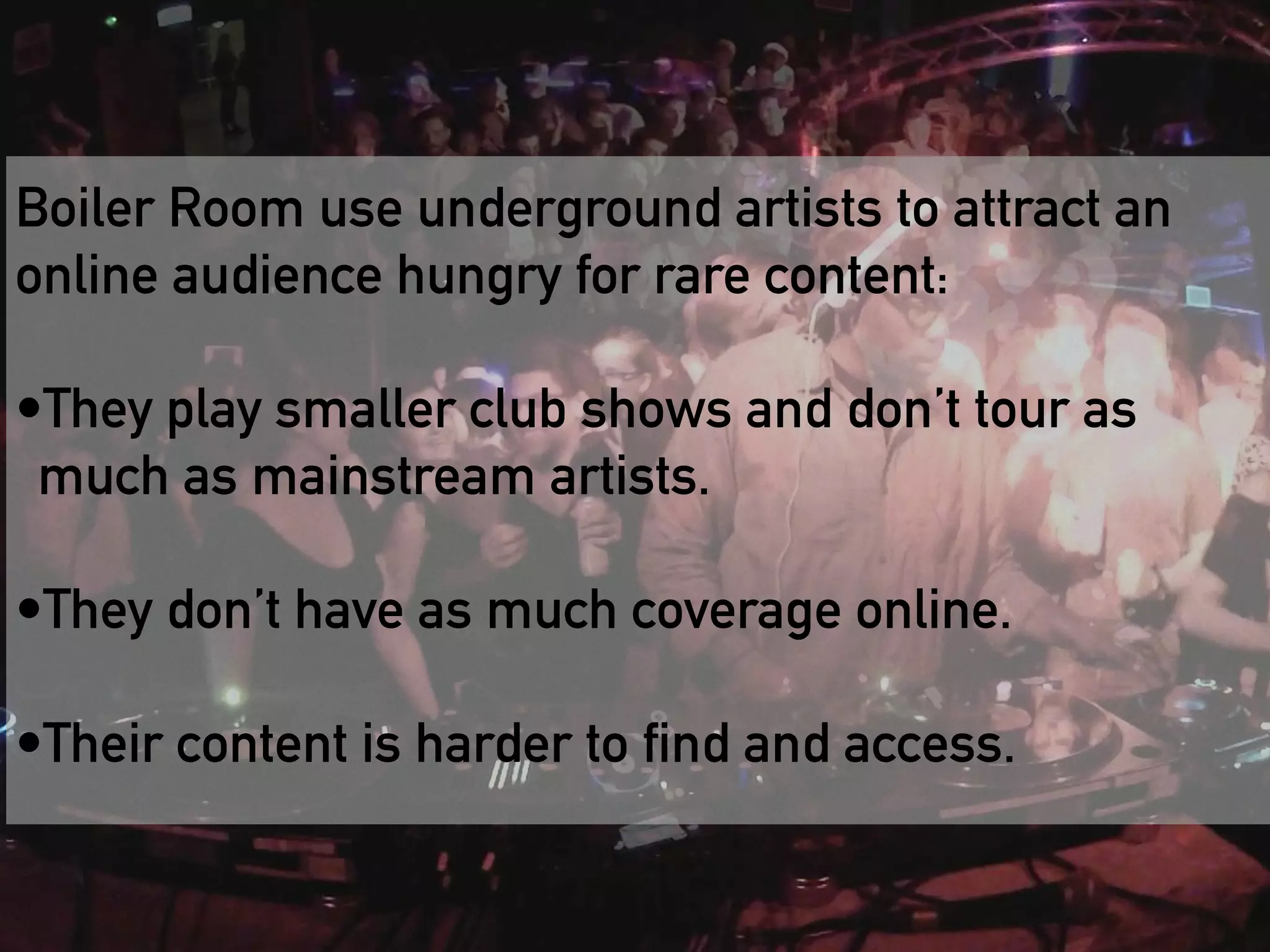 Boiler Room use underground artists to attract an 
online audience hungry for rare content: 
! 
•They play smaller club shows and don’t tour as 
much as mainstream artists. 
! 
•They Boiler don’t Room have as is a much great coverage example online. 
of how to 
! 
cultivate and engage a fragmented audience 
•Their content is harder to find and access. 
at scale 
 