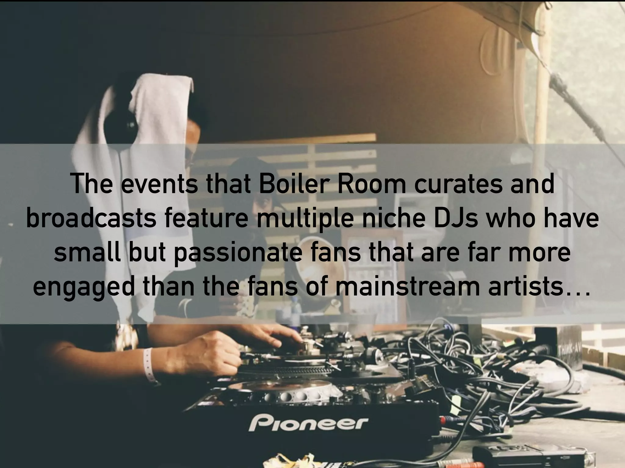 The events that Boiler Room curates and 
broadcasts feature multiple niche DJs who have 
small but passionate fans that are far more 
engaged than the fans of mainstream artists… 
Boiler Room is a great example of how to 
cultivate and engage a fragmented audience 
at scale 
 