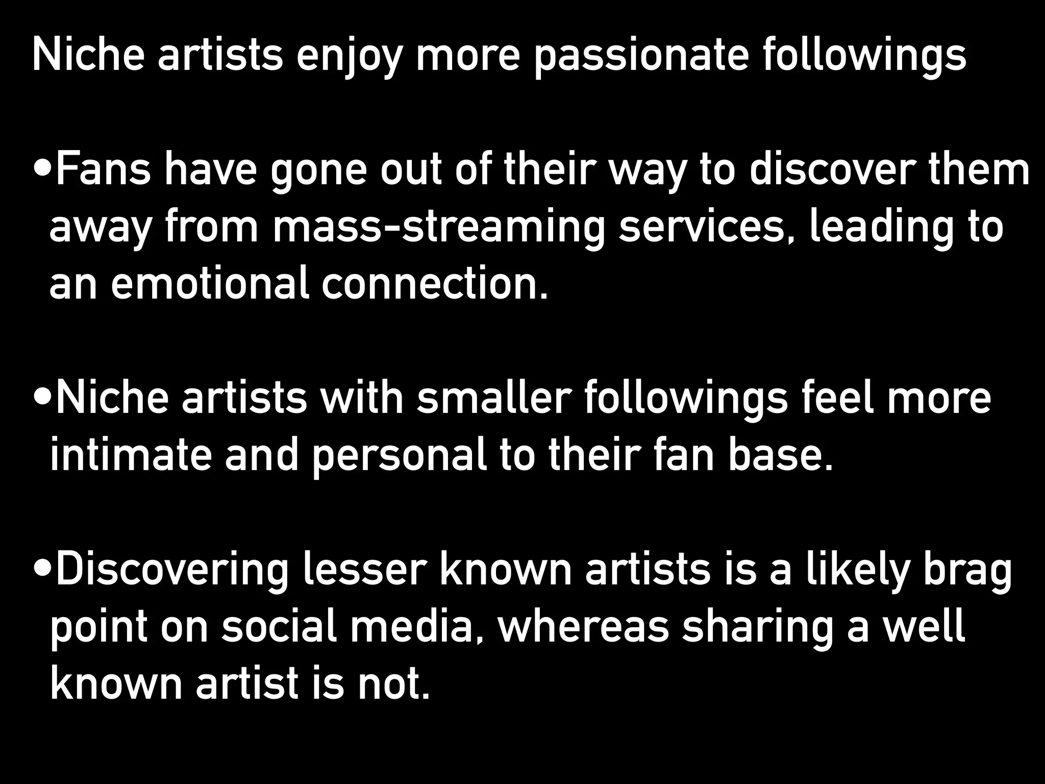 Niche artists enjoy more passionate followings 
! 
•Fans have gone out of their way to discover them 
away from mass-streaming services, leading to 
an emotional connection. 
! 
•Niche artists with smaller followings feel more 
intimate and personal to their fan base. 
! 
•Discovering lesser known artists is a likely brag 
point on social media, whereas sharing a well 
known artist is not. 
 