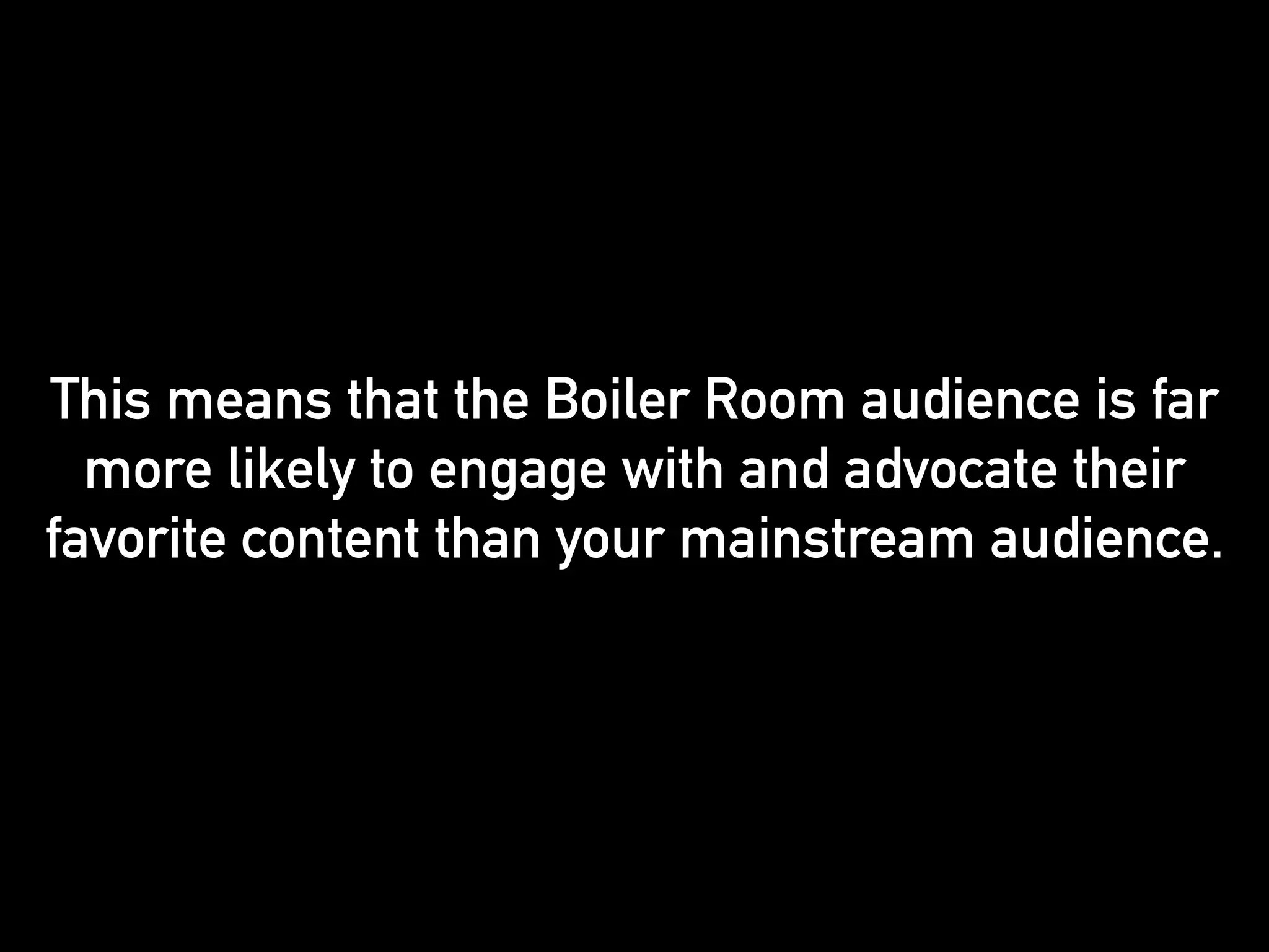 This means that the Boiler Room audience is far 
more likely to engage with and advocate their 
favorite content than your mainstream audience. 
 