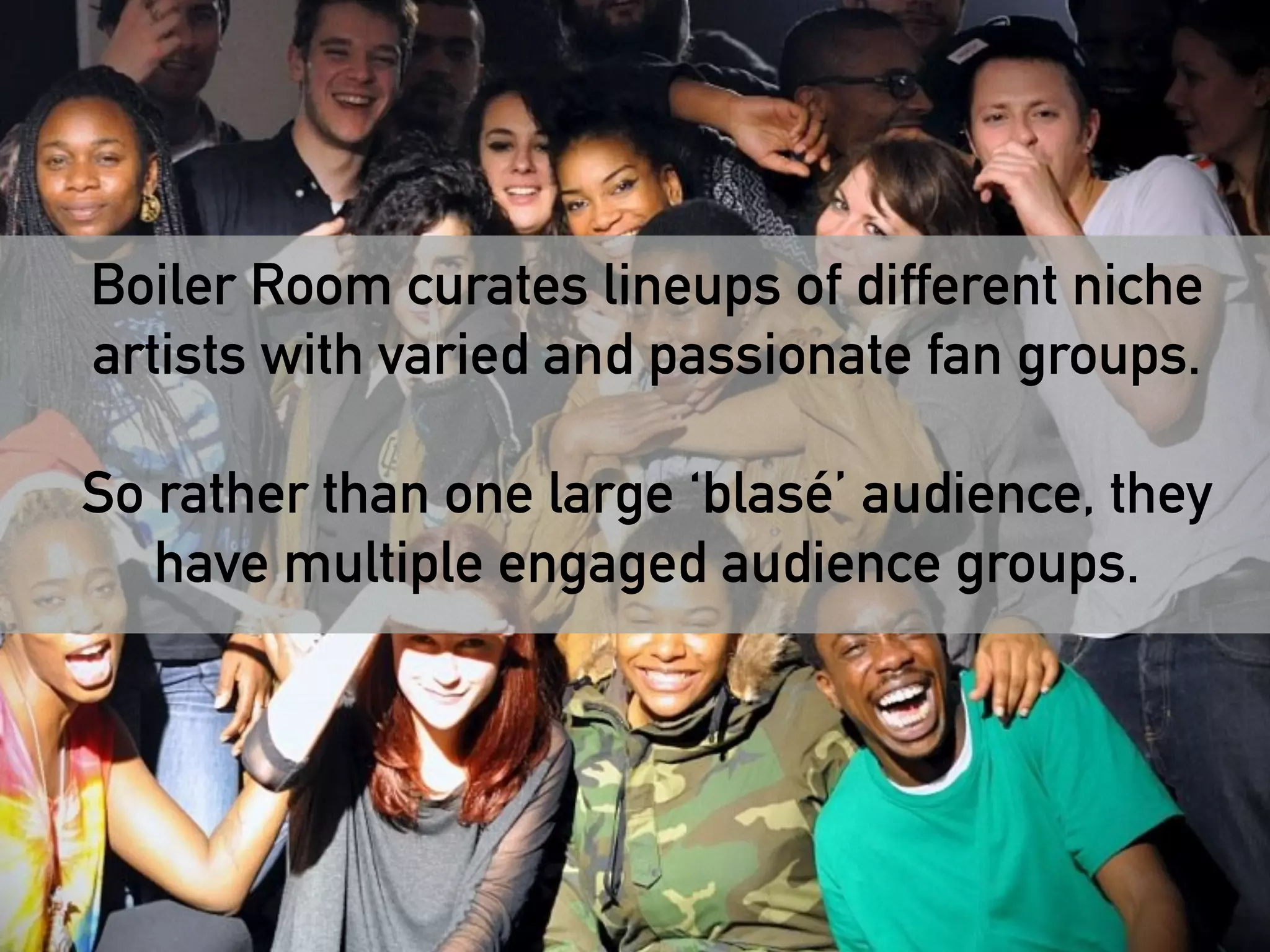 Boiler Room curates lineups of different niche 
artists with varied and passionate fan groups. 
! 
So rather than one large ‘blasé’ audience, they 
have multiple engaged audience groups. 
! 
 