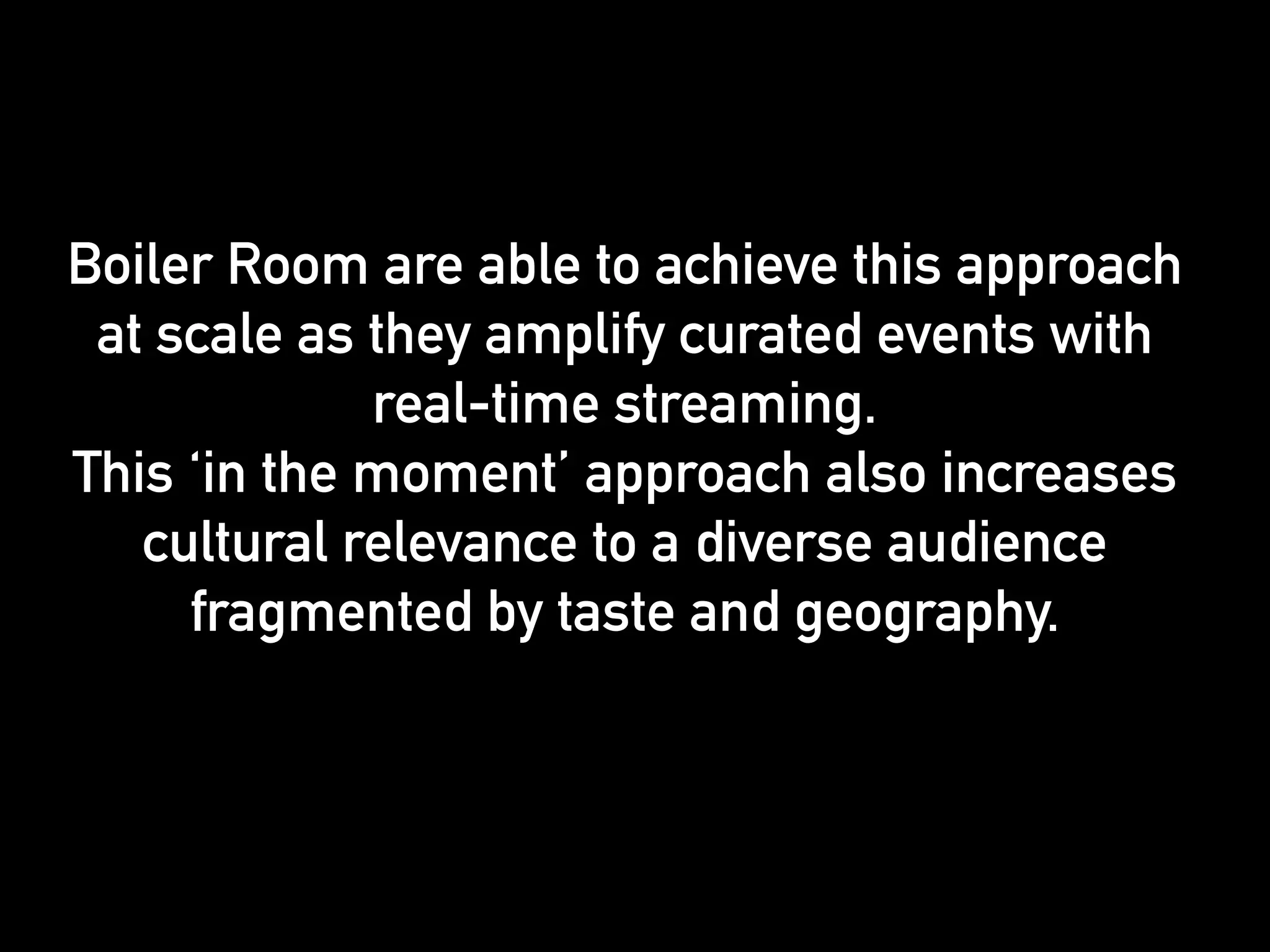Boiler Room are able to achieve this approach 
at scale as they amplify curated events with 
real-time streaming. 
This ‘in the moment’ approach also increases 
cultural relevance to a diverse audience 
fragmented by taste and geography. 
 