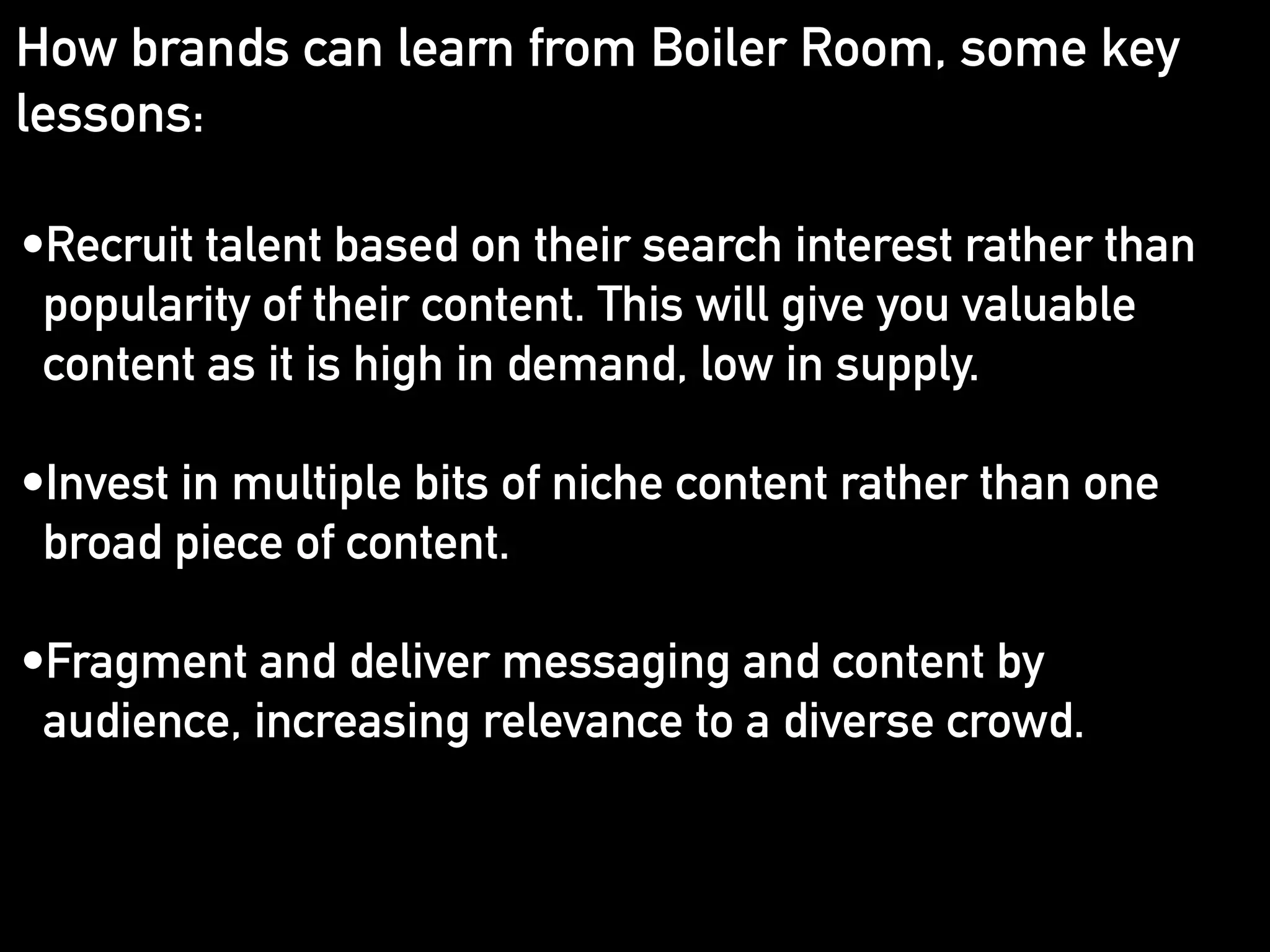 How brands can learn from Boiler Room, some key 
lessons: 
•Recruit talent based on their search interest rather than 
popularity of their content. This will give you valuable 
content as it is high in demand, low in supply. 
! 
•Invest in multiple bits of niche content rather than one 
broad piece of content. 
! 
•Fragment and deliver messaging and content by 
audience, increasing relevance to a diverse crowd. 
! 
! 
! 
! 
 
