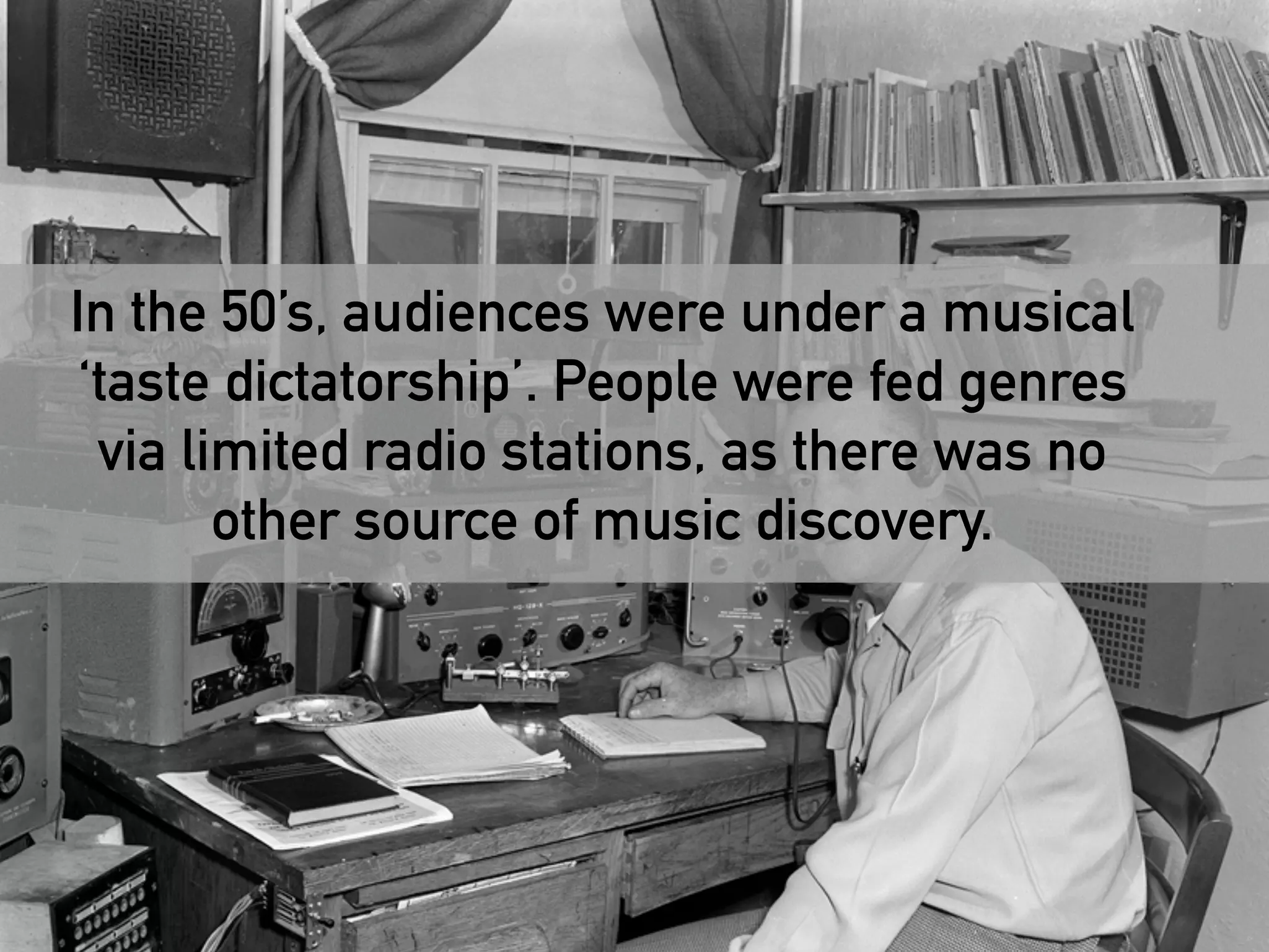 In the 50’s, audiences were under a musical 
‘taste dictatorship’. People were fed genres 
via limited radio stations, as there was no 
other source of music discovery. 
 