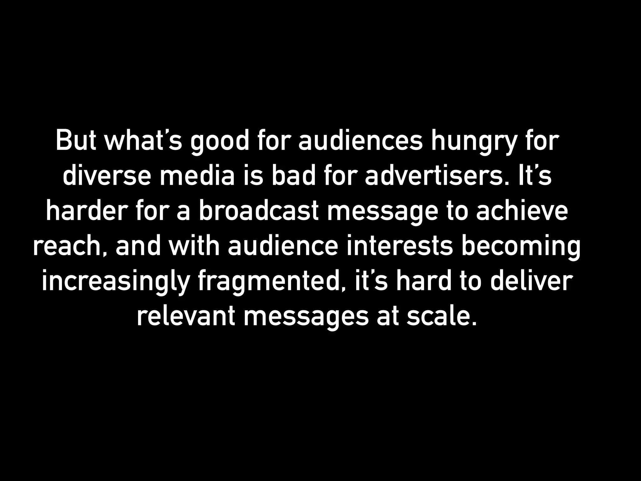 But what’s good for audiences hungry for 
diverse media is bad for advertisers. It’s 
harder for a broadcast message to achieve 
reach, and with audience interests becoming 
increasingly fragmented, it’s hard to deliver 
relevant messages at scale. 
 