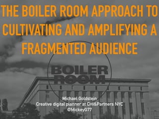 THE BOILER ROOM APPROACH TO 
CULTIVATING AND AMPLIFYING A 
FRAGMENTED AUDIENCE 
Michael Goldstein 
Creative digital planner at CHI&Partners NYC 
@MickeyG77 
 