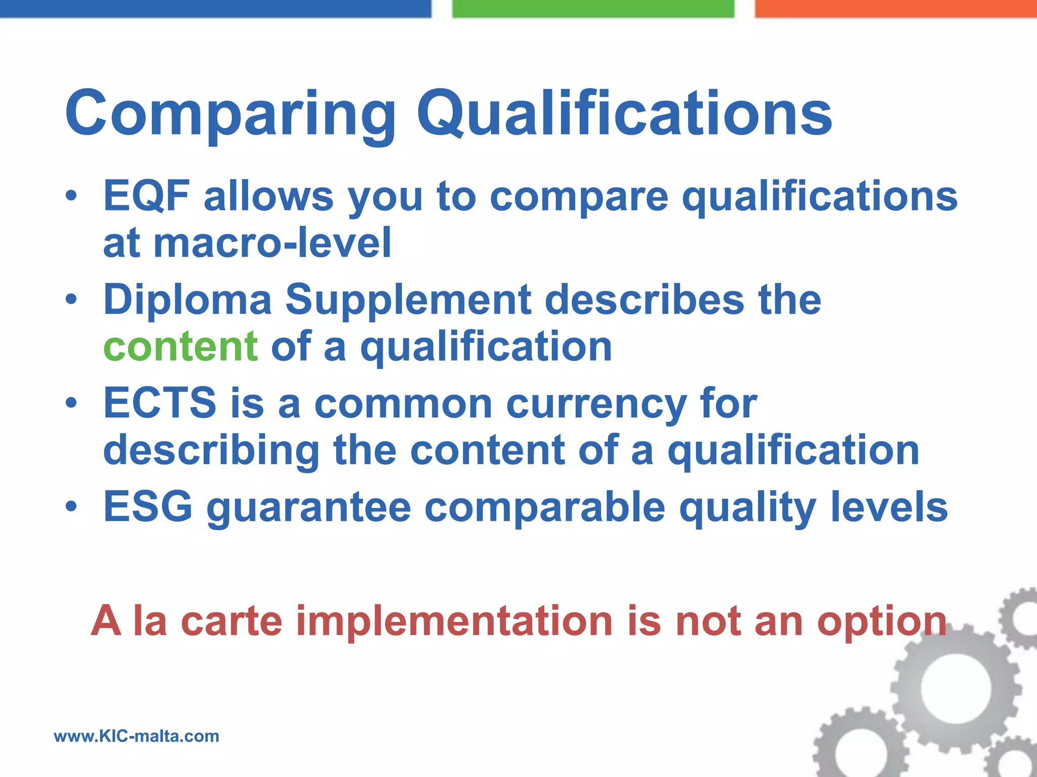 Comparing Qualifications
 • EQF allows you to compare qualifications
   at macro-level
 • Diploma Supplement describes the
   content of a qualification
 • ECTS is a common currency for
   describing the content of a qualification
 • ESG guarantee comparable quality levels

   A la carte implementation is not an option

www.KIC-malta.com
 