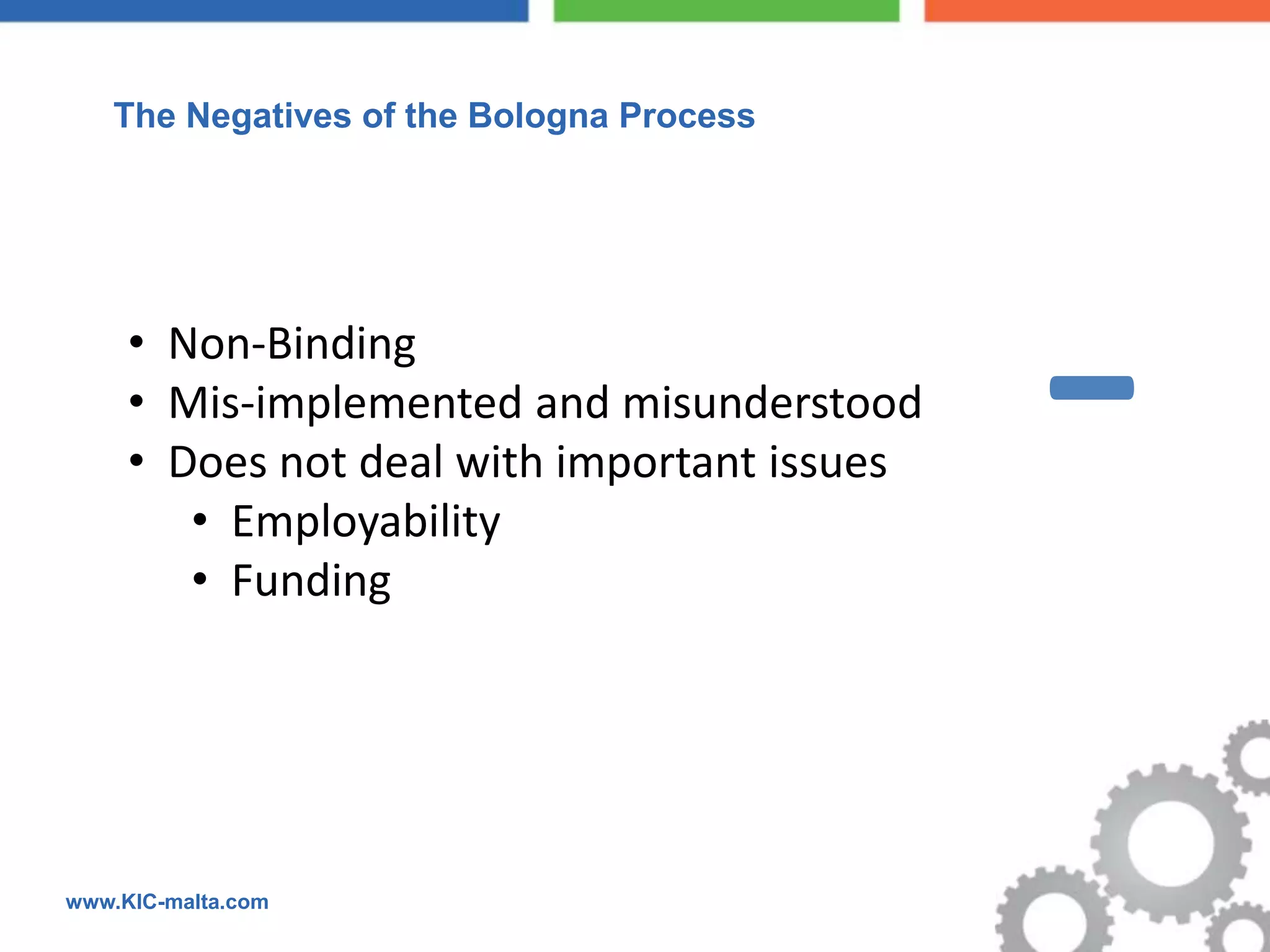  The Negatives of the Bologna Process




     • Non-Binding
     • Mis-implemented and misunderstood
     • Does not deal with important issues
        • Employability
        • Funding
                                             -
www.KIC-malta.com
 