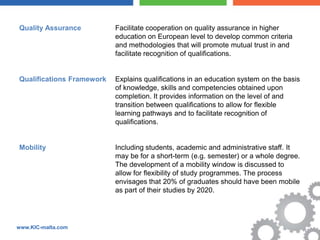 Quality Assurance          Facilitate cooperation on quality assurance in higher
                           education on European level to develop common criteria
                           and methodologies that will promote mutual trust in and
                           facilitate recognition of qualifications.


Qualifications Framework   Explains qualifications in an education system on the basis
                           of knowledge, skills and competencies obtained upon
                           completion. It provides information on the level of and
                           transition between qualifications to allow for flexible
                           learning pathways and to facilitate recognition of
                           qualifications.


Mobility                   Including students, academic and administrative staff. It
                           may be for a short-term (e.g. semester) or a whole degree.
                           The development of a mobility window is discussed to
                           allow for flexibility of study programmes. The process
                           envisages that 20% of graduates should have been mobile
                           as part of their studies by 2020.




www.KIC-malta.com
 