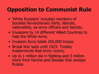 Opposition to Communist Rule   ‘ White Russians’ included members of Socialist Revolutionary Party, liberals, nationalists, ex-army officers and fascists. Invasions by 14 different ‘Allied Countries to help the White Army. Invasion force totals 250,000 troops  Brutal War lasts until 1923. Trotsky masterminds Red Army victory.  Up to 1 million die in fighting and 3 million more from famine and disease that sweeps Russia.   
