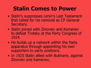 Stalin Comes to Power   Stalin’s suppresses Lenin’s Last Testament that called for his removal as CP General Secretary. Stalin joined with Zinoviev and Kamenev to defeat Trotsky at the Party Congress of 1924. He builds up a network within the Party apparatus through appointing his own supporters to party positions. In 1925 Stalin allied with Bukharin, against Zinoviev and Kamenev, 