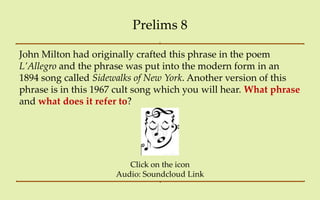 Prelims 8

John Milton had originally crafted this phrase in the poem
L’Allegro and the phrase was put into the modern form in an
1894 song called Sidewalks of New York. Another version of this
phrase is in this 1967 cult song which you will hear. What phrase
and what does it refer to?




                         Click on the icon
                      Audio: Soundcloud Link
 