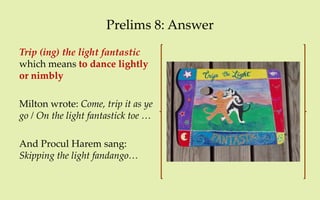 Prelims 8: Answer
Trip (ing) the light fantastic
which means to dance lightly
or nimbly

Milton wrote: Come, trip it as ye
go / On the light fantastick toe …

And Procul Harem sang:
Skipping the light fandango…
 
