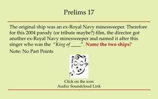 Prelims 17

The original ship was an ex-Royal Navy minesweeper. Therefore
for this 2004 parody (or tribute maybe?) film, the director got
another ex-Royal Navy minesweeper and named it after this
singer who was the ‚King of ____‛. Name the two ships?
Note: No Part Points




                        Click on the icon
                     Audio: Soundcloud Link
 