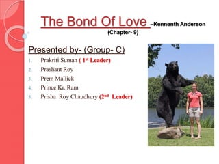 The Bond Of Love –Kennenth Anderson
(Chapter- 9)
Presented by- (Group- C)
1. Prakriti Suman ( 1st Leader)
2. Prashant Roy
3. Prem Mallick
4. Prince Kr. Ram
5. Prisha Roy Chaudhury (2nd Leader)
 
