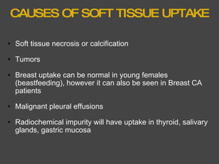 CAUSES OF SOFT TISSUE UPTAKE Soft tissue necrosis or calcification   Tumors   Breast uptake can be normal in young females (beastfeeding), however it can also be seen in Breast CA patients   Malignant pleural effusions   Radiochemical impurity will have uptake in thyroid, salivary glands, gastric mucosa  