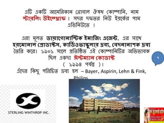 এটি একটি আবমনরকাি মলাবাল ঔষধ মকাম্পানি, িাম
স্টারনলিং উইহ্রাফ । েির িফির নিউ ইয়বকয র পাম
এনভনিউবি ।
এরা মূলি িায়াহোিানস্ট ইমানেিং এহেি, এর োবথ
হরহমািাল বপ্রািাটস, ানিয ওর্াস্কুলার দ্রবয, ববদিািাশ দ্রবয
চিনর কবর। ১৯০১ োবল প্রনিনষ্ঠি এই মকাম্পানিটির অনভভাবক
নছল একিা ঈস্টমযাি ব ািাট
( ১৯৯৪ পর্যি )।
এাঁবির নকছু পনরনিি দ্রবে হল – Bayer, Aspirin, Lehn & Fink,
Philips.
৭
 