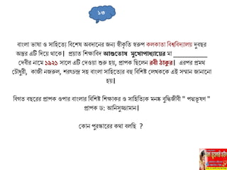 বাাংিা ভাষা ও োলহহ্নতু লবহ্নিষ অবদাহ্ননর জনু স্বীকৃ লত স্বরুপ কিকাতা লবশ্বলবদুািে দুবির
অন্তর এটি লদহ্নে থাহ্নক। প্রোত লিক্ষালবদ আশুত োষ মুত োপোধ্যোতের ো _________
সদবীর নাহ্নে ১৯২১ োহ্নি এটি সদওো শুরু হে, প্রাপক লিহ্নিন রবী ঠোকুর। এরপর প্রেথ
স ৌধুরী, কাজী নজরুি, িরৎ ন্দ্র েহ বাাংিা োলহহ্নতুর বহু লবলিষ্ট সিখকহ্নক এই েম্মান জানাহ্ননা
হে।
লবগত বিহ্নরর প্রাপক ওপার বাাংিার লবলিষ্ট লিক্ষাকর ও োলহলতুক েনষ্ক বুলিজীবী " পদ্মভূ ষণ "
প্রাপক ড: আলনেুজ্জাোন।
সকান পুরস্কাহ্নরর কথা বিলি ?
১৩
 