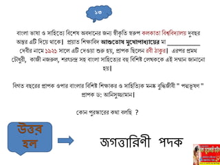 বাাংিা ভাষা ও োলহহ্নতু লবহ্নিষ অবদাহ্ননর জনু স্বীকৃ লত স্বরুপ কিকাতা লবশ্বলবদুািে দুবির
অন্তর এটি লদহ্নে থাহ্নক। প্রোত লিক্ষালবদ আশুত োষ মুত োপোধ্যোতের ো _________
সদবীর নাহ্নে ১৯২১ োহ্নি এটি সদওো শুরু হে, প্রাপক লিহ্নিন রবী ঠাকুর। এরপর প্রেথ
স ৌধুরী, কাজী নজরুি, িরৎ ন্দ্র েহ বাাংিা োলহহ্নতুর বহু লবলিষ্ট সিখকহ্নক এই েম্মান জানাহ্ননা
হে।
লবগত বিহ্নরর প্রাপক ওপার বাাংিার লবলিষ্ট লিক্ষাকর ও োলহলতুক েনষ্ক বুলিজীবী " পদ্মভূ ষণ "
প্রাপক ড: আলনেুজ্জাোন।
সকান পুরস্কাহ্নরর কথা বিলি ?
১৩
জগত্তানরণ পিক
উত্তর
হল
 